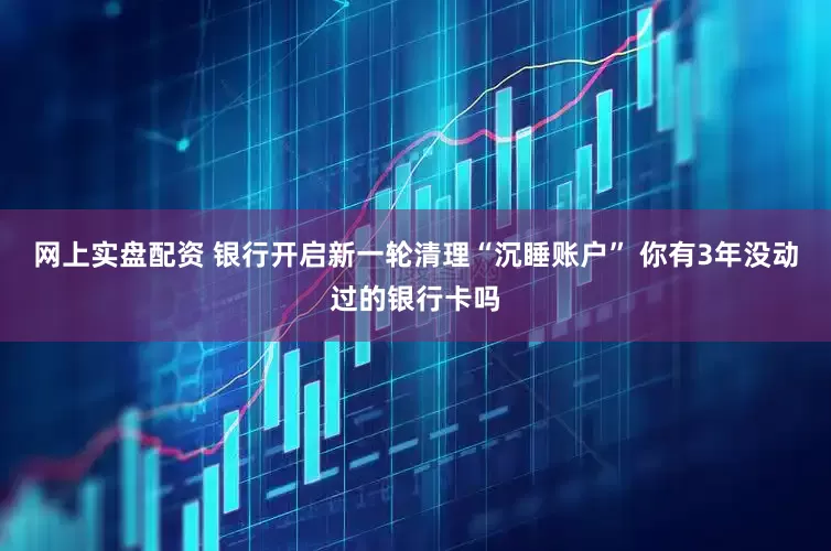 网上实盘配资 银行开启新一轮清理“沉睡账户” 你有3年没动过的银行卡吗