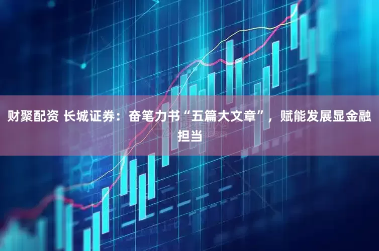 财聚配资 长城证券：奋笔力书“五篇大文章”，赋能发展显金融担当