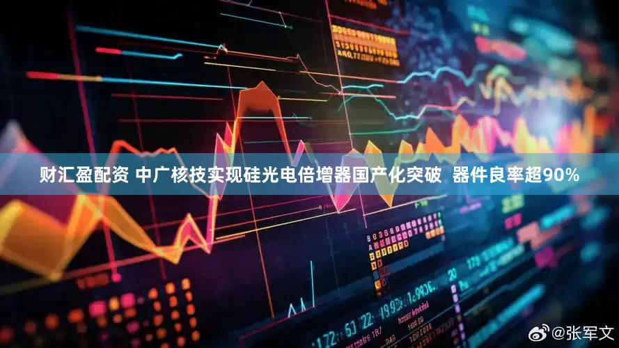 财汇盈配资 中广核技实现硅光电倍增器国产化突破  器件良率超90%