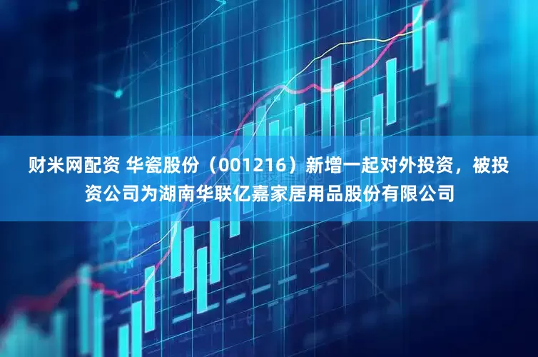 财米网配资 华瓷股份（001216）新增一起对外投资，被投资公司为湖南华联亿嘉家居用品股份有限公司