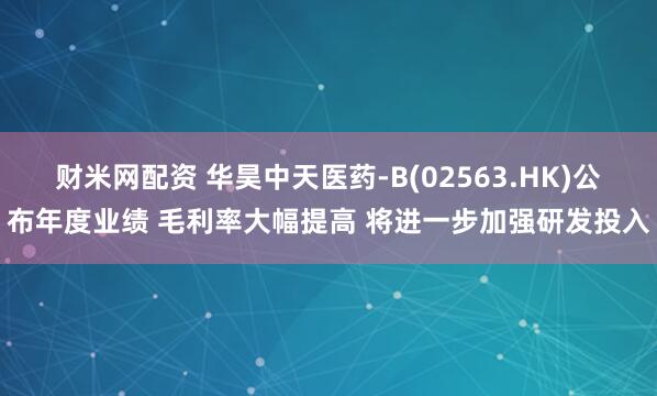 财米网配资 华昊中天医药-B(02563.HK)公布年度业绩 毛利率大幅提高 将进一步加强研发投入