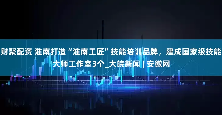 财聚配资 淮南打造“淮南工匠”技能培训品牌，建成国家级技能大师工作室3个_大皖新闻 | 安徽网
