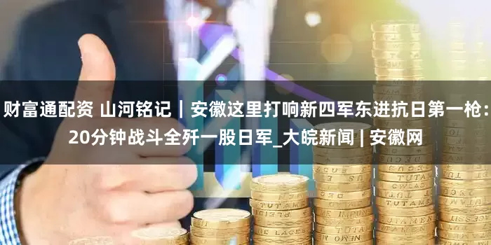 财富通配资 山河铭记｜安徽这里打响新四军东进抗日第一枪：20分钟战斗全歼一股日军_大皖新闻 | 安徽网