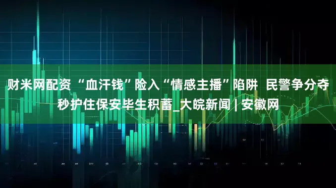 财米网配资 “血汗钱”险入“情感主播”陷阱  民警争分夺秒护住保安毕生积蓄_大皖新闻 | 安徽网