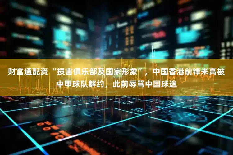 财富通配资 “损害俱乐部及国家形象”，中国香港前锋米高被中甲球队解约，此前辱骂中国球迷