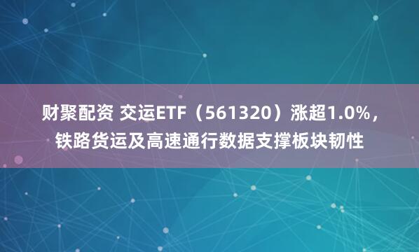 财聚配资 交运ETF（561320）涨超1.0%，铁路货运及高速通行数据支撑板块韧性
