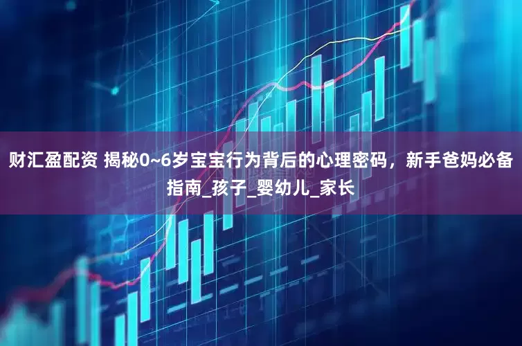 财汇盈配资 揭秘0~6岁宝宝行为背后的心理密码，新手爸妈必备指南_孩子_婴幼儿_家长