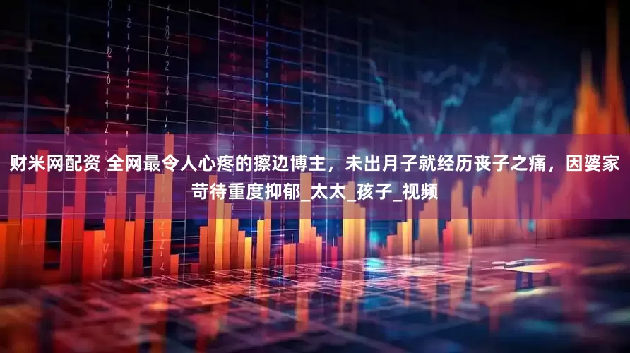 财米网配资 全网最令人心疼的擦边博主，未出月子就经历丧子之痛，因婆家苛待重度抑郁_太太_孩子_视频