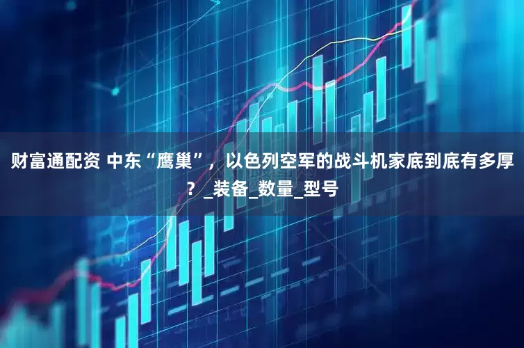财富通配资 中东“鹰巢”，以色列空军的战斗机家底到底有多厚？_装备_数量_型号