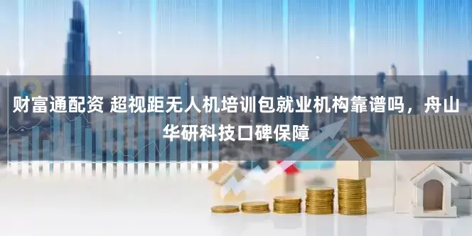 财富通配资 超视距无人机培训包就业机构靠谱吗，舟山华研科技口碑保障