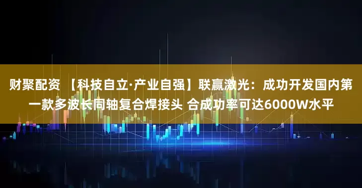 财聚配资 【科技自立·产业自强】联赢激光:成功开发国内第一款多波长同轴复合焊接头 合成功率可达6000W水平