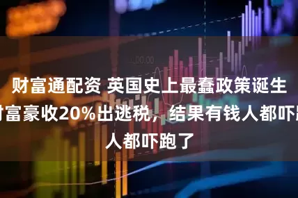 财富通配资 英国史上最蠢政策诞生！对富豪收20%出逃税，结果有钱人都吓跑了