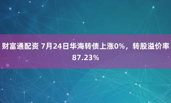 财富通配资 7月24日华海转债上涨0%,转股溢价率87.23%