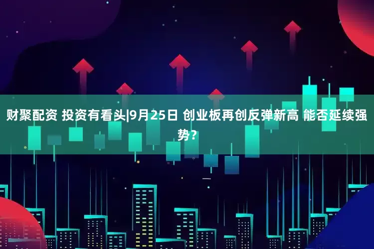 财聚配资 投资有看头|9月25日 创业板再创反弹新高 能否延续强势？